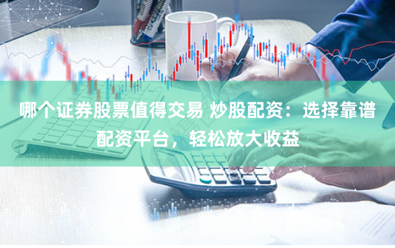 哪个证券股票值得交易 炒股配资：选择靠谱配资平台，轻松放大收益