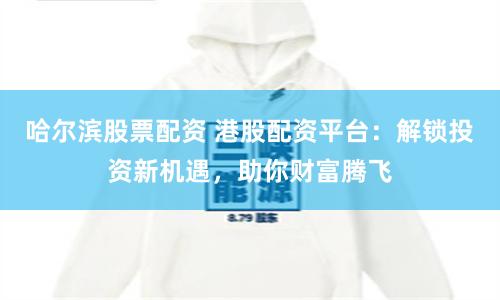 哈尔滨股票配资 港股配资平台：解锁投资新机遇，助你财富腾飞
