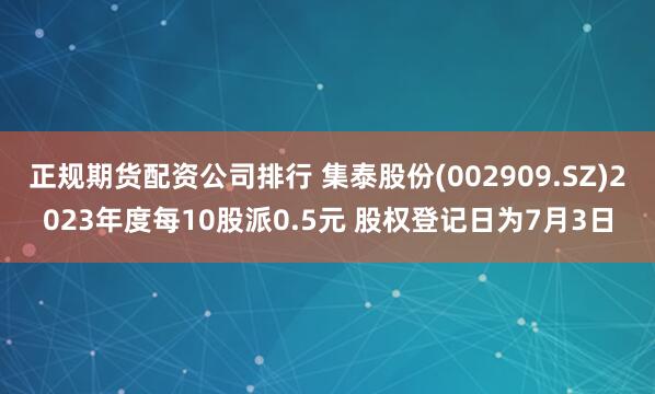 正规期货配资公司排行 集泰股份(002909.SZ)2023年度每10股派0.5元 股权登记日为7月3日