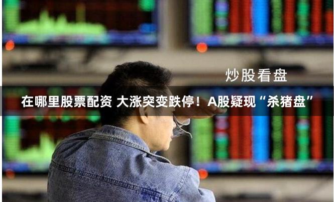 在哪里股票配资 大涨突变跌停！A股疑现“杀猪盘”