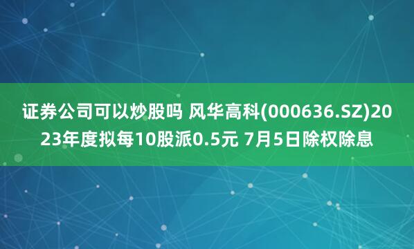 证券公司可以炒股吗 风华高科(000636.SZ)2023年度拟每10股派0.5元 7月5日除权除息