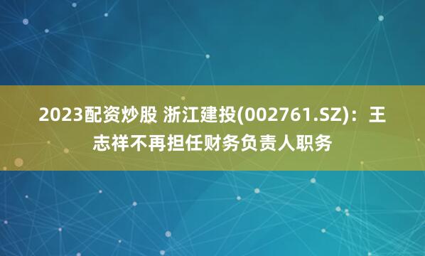 2023配资炒股 浙江建投(002761.SZ)：王志祥不再担任财务负责人职务