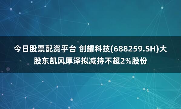 今日股票配资平台 创耀科技(688259.SH)大股东凯风厚泽拟减持不超2%股份