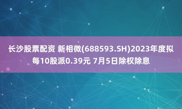 长沙股票配资 新相微(688593.SH)2023年度拟每10股派0.39元 7月5日除权除息