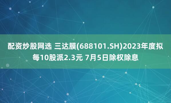 配资炒股网选 三达膜(688101.SH)2023年度拟每10股派2.3元 7月5日除权除息