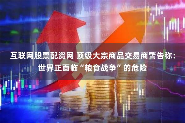 互联网股票配资网 顶级大宗商品交易商警告称：世界正面临“粮食战争”的危险