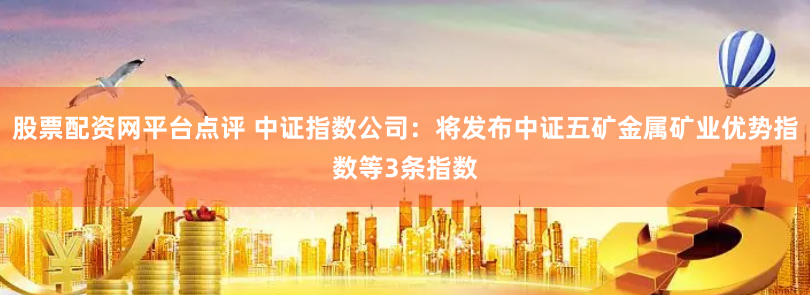 股票配资网平台点评 中证指数公司：将发布中证五矿金属矿业优势指数等3条指数
