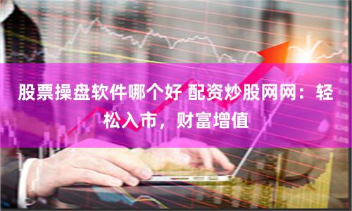 股票操盘软件哪个好 配资炒股网网：轻松入市，财富增值
